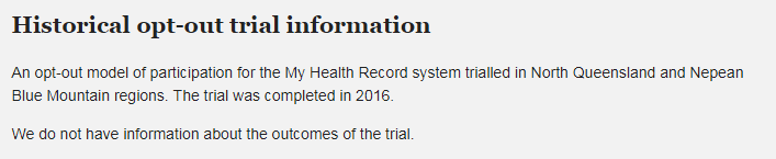 Text: Historical opt-out trial information An opt-out model of participation for the My Health Record system trialled in North Queensland and Nepean Blue Mountain regions. The trial was completed in 2016. We do not have information about the outcomes of the trial.